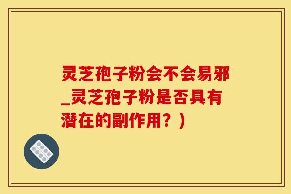 灵芝孢子粉会不会易邪_灵芝孢子粉是否具有潜在的副作用？)