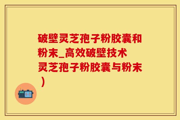 破壁灵芝孢子粉胶囊和粉末_高效破壁技术 灵芝孢子粉胶囊与粉末 )