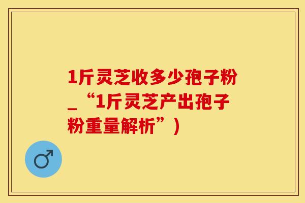 1斤灵芝收多少孢子粉_“1斤灵芝产出孢子粉重量解析”)