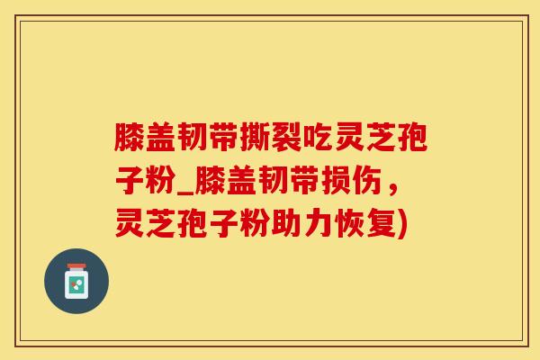 膝盖韧带撕裂吃灵芝孢子粉_膝盖韧带损伤，灵芝孢子粉助力恢复)