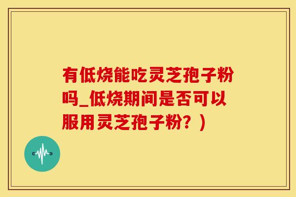 有低烧能吃灵芝孢子粉吗_低烧期间是否可以服用灵芝孢子粉？)
