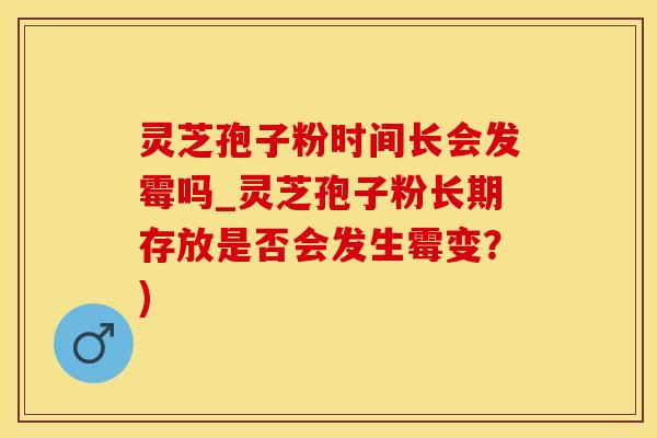 灵芝孢子粉时间长会发霉吗_灵芝孢子粉长期存放是否会发生霉变？)
