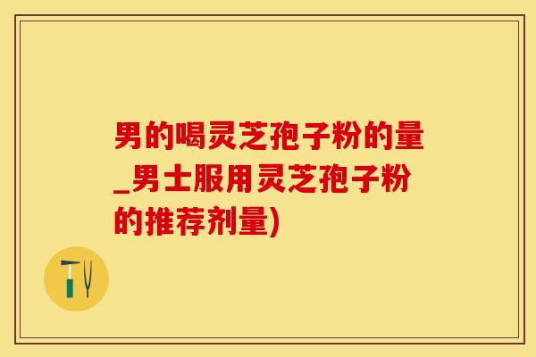 男的喝灵芝孢子粉的量_男士服用灵芝孢子粉的推荐剂量)