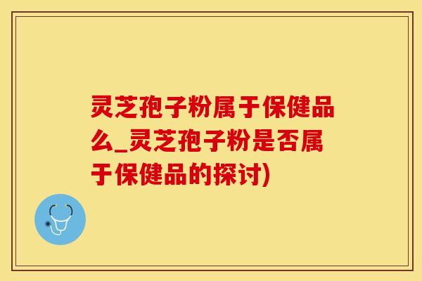 灵芝孢子粉属于保健品么_灵芝孢子粉是否属于保健品的探讨)