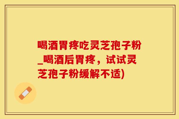 喝酒胃疼吃灵芝孢子粉_喝酒后胃疼，试试灵芝孢子粉缓解不适)