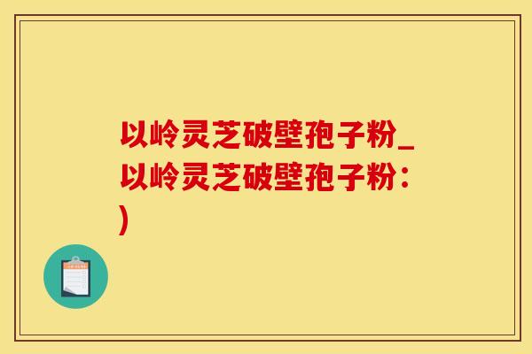 以岭灵芝破壁孢子粉_以岭灵芝破壁孢子粉：)
