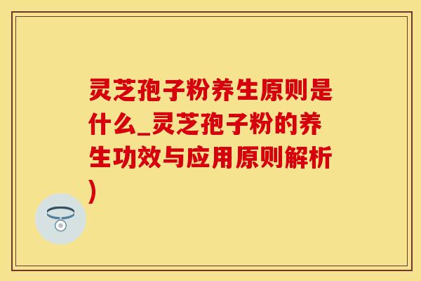 灵芝孢子粉养生原则是什么_灵芝孢子粉的养生功效与应用原则解析)