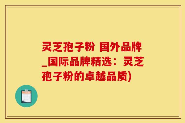 灵芝孢子粉 国外品牌_国际品牌精选：灵芝孢子粉的卓越品质)
