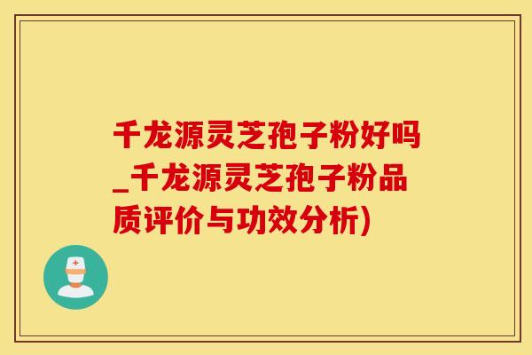 千龙源灵芝孢子粉好吗_千龙源灵芝孢子粉品质评价与功效分析)