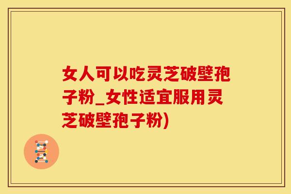女人可以吃灵芝破壁孢子粉_女性适宜服用灵芝破壁孢子粉)