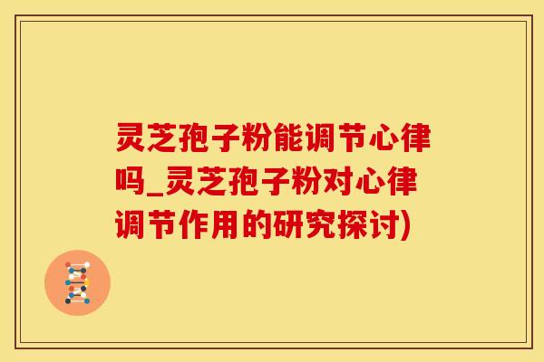 灵芝孢子粉能调节心律吗_灵芝孢子粉对心律调节作用的研究探讨)