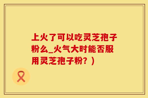 上火了可以吃灵芝孢子粉么_火气大时能否服用灵芝孢子粉？)