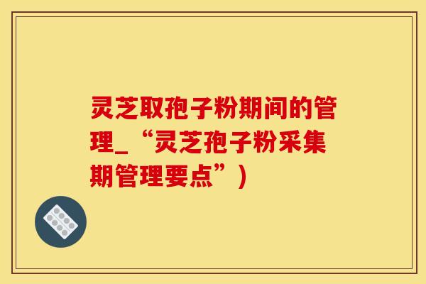 灵芝取孢子粉期间的管理_“灵芝孢子粉采集期管理要点”)