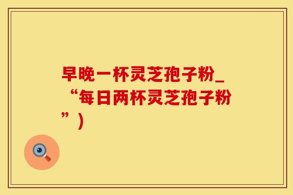 早晚一杯灵芝孢子粉_“每日两杯灵芝孢子粉”)