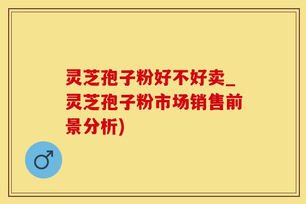 灵芝孢子粉好不好卖_灵芝孢子粉市场销售前景分析)