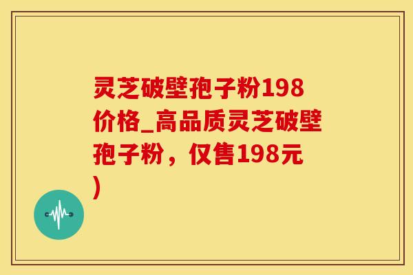 灵芝破壁孢子粉198价格_高品质灵芝破壁孢子粉，仅售198元)