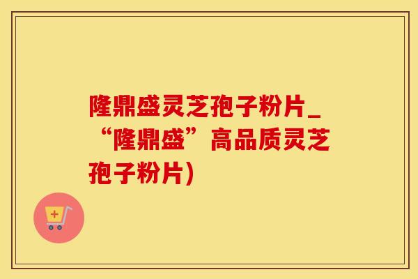 隆鼎盛灵芝孢子粉片_“隆鼎盛”高品质灵芝孢子粉片)
