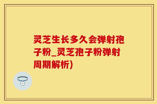 灵芝生长多久会弹射孢子粉_灵芝孢子粉弹射周期解析)