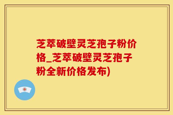 芝萃破壁灵芝孢子粉价格_芝萃破壁灵芝孢子粉全新价格发布)