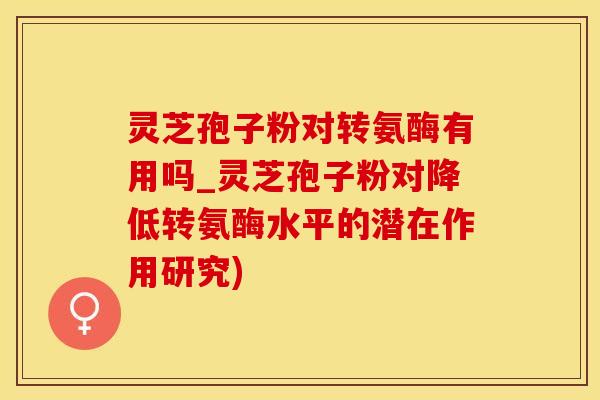 灵芝孢子粉对转氨酶有用吗_灵芝孢子粉对降低转氨酶水平的潜在作用研究)