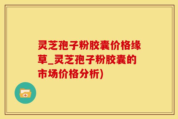 灵芝孢子粉胶囊价格缘草_灵芝孢子粉胶囊的市场价格分析)
