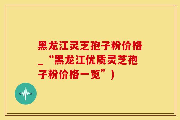 黑龙江灵芝孢子粉价格_“黑龙江优质灵芝孢子粉价格一览”)