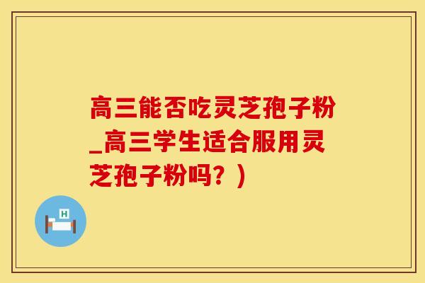 高三能否吃灵芝孢子粉_高三学生适合服用灵芝孢子粉吗？)