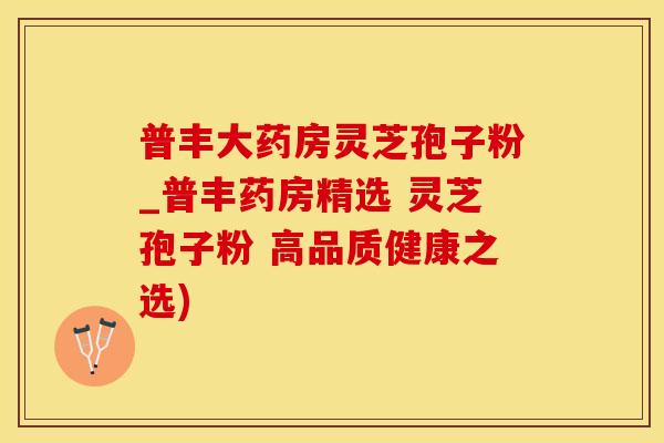 普丰大药房灵芝孢子粉_普丰药房精选 灵芝孢子粉 高品质健康之选)