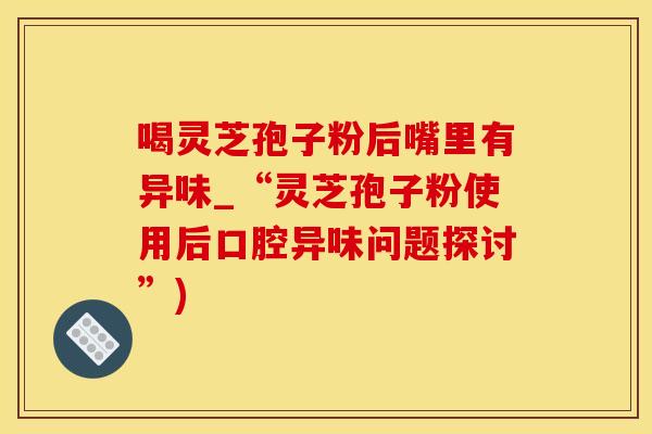 喝灵芝孢子粉后嘴里有异味_“灵芝孢子粉使用后口腔异味问题探讨”)