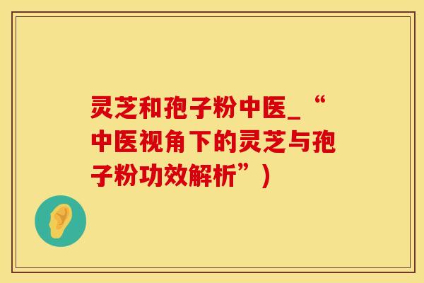 灵芝和孢子粉中医_“中医视角下的灵芝与孢子粉功效解析”)