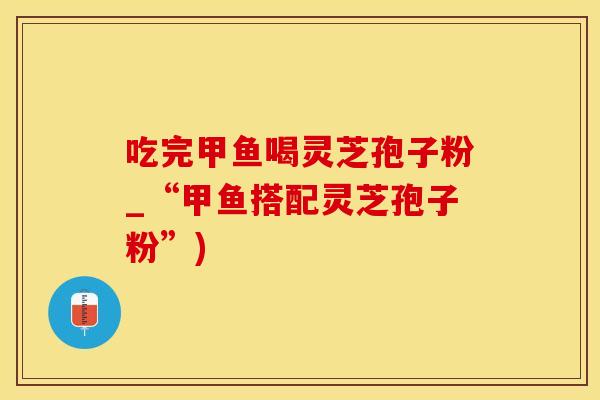 吃完甲鱼喝灵芝孢子粉_“甲鱼搭配灵芝孢子粉”)