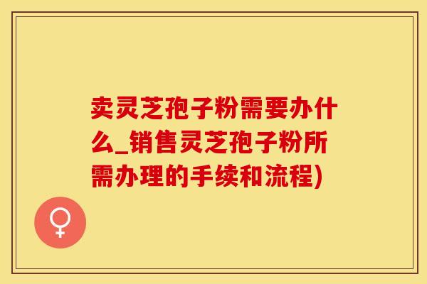 卖灵芝孢子粉需要办什么_销售灵芝孢子粉所需办理的手续和流程)