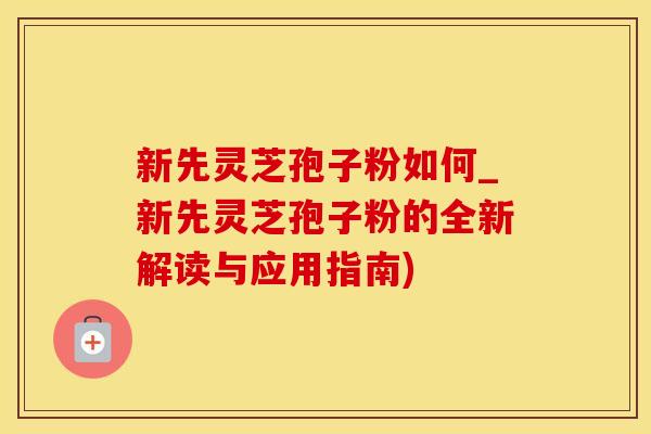 新先灵芝孢子粉如何_新先灵芝孢子粉的全新解读与应用指南)