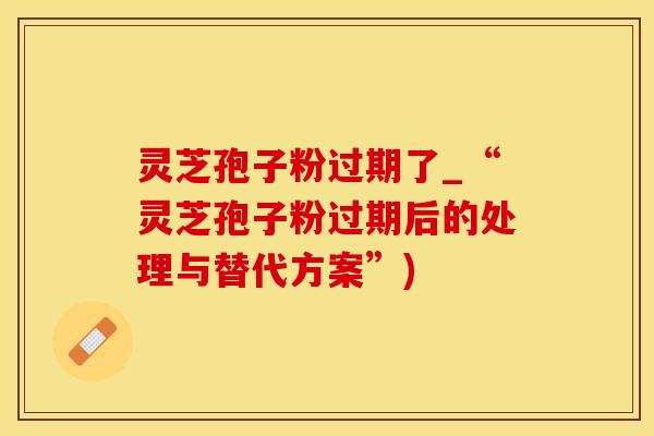 灵芝孢子粉过期了_“灵芝孢子粉过期后的处理与替代方案”)