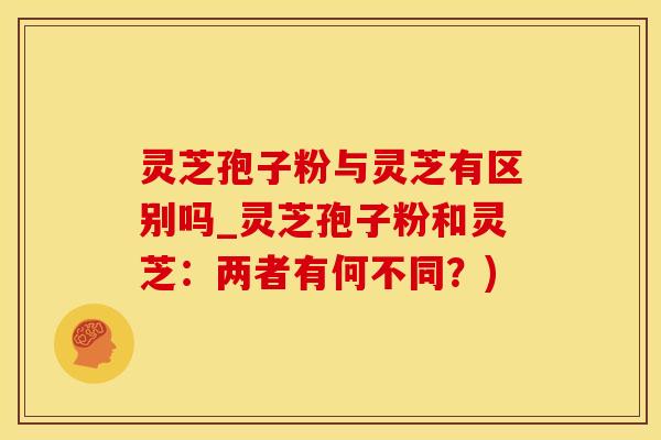 灵芝孢子粉与灵芝有区别吗_灵芝孢子粉和灵芝：两者有何不同？)