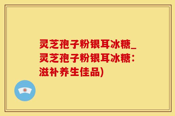 灵芝孢子粉银耳冰糖_灵芝孢子粉银耳冰糖：滋补养生佳品)
