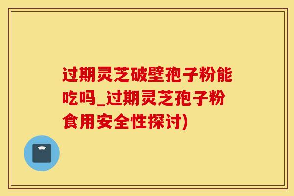 过期灵芝破壁孢子粉能吃吗_过期灵芝孢子粉食用安全性探讨)