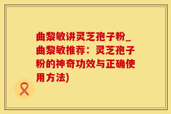 曲黎敏讲灵芝孢子粉_曲黎敏推荐：灵芝孢子粉的神奇功效与正确使用方法)