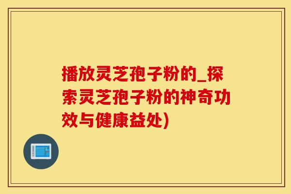 播放灵芝孢子粉的_探索灵芝孢子粉的神奇功效与健康益处)