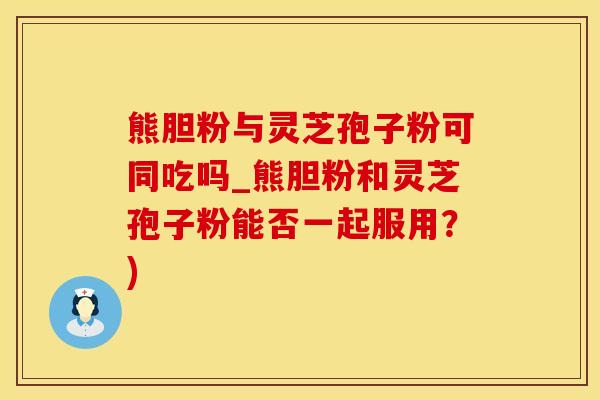 熊胆粉与灵芝孢子粉可同吃吗_熊胆粉和灵芝孢子粉能否一起服用？)