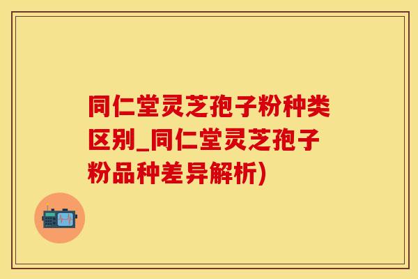 同仁堂灵芝孢子粉种类区别_同仁堂灵芝孢子粉品种差异解析)
