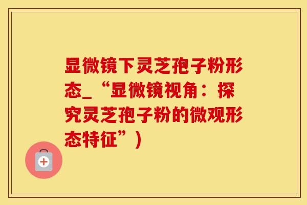 显微镜下灵芝孢子粉形态_“显微镜视角：探究灵芝孢子粉的微观形态特征”)