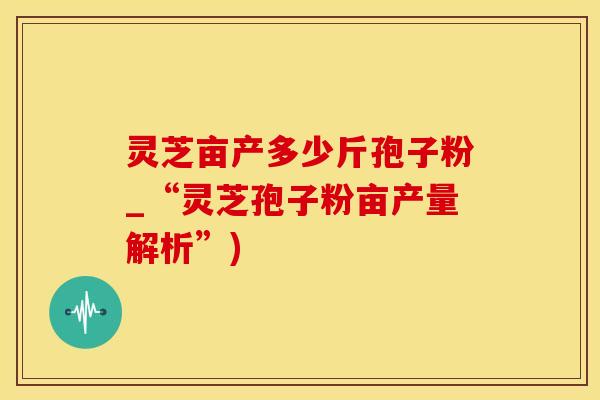 灵芝亩产多少斤孢子粉_“灵芝孢子粉亩产量解析”)