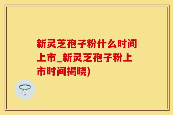 新灵芝孢子粉什么时间上市_新灵芝孢子粉上市时间揭晓)