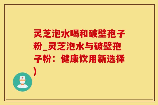 灵芝泡水喝和破壁孢子粉_灵芝泡水与破壁孢子粉：健康饮用新选择)
