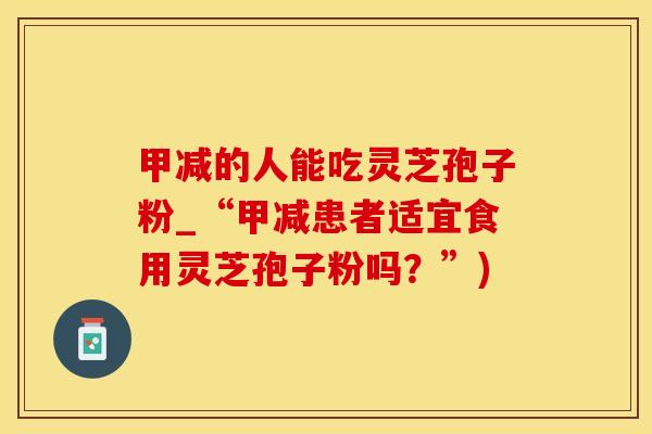 甲减的人能吃灵芝孢子粉_“甲减患者适宜食用灵芝孢子粉吗？”)