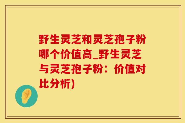 野生灵芝和灵芝孢子粉哪个价值高_野生灵芝与灵芝孢子粉：价值对比分析)