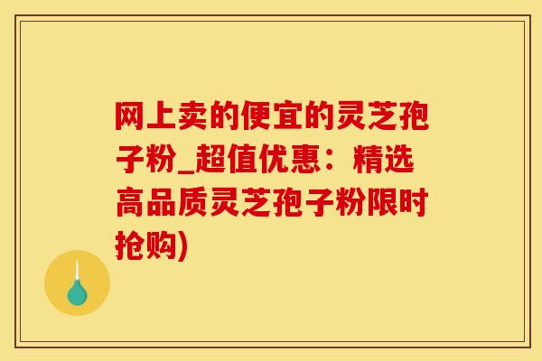 网上卖的便宜的灵芝孢子粉_超值优惠：精选高品质灵芝孢子粉限时抢购)