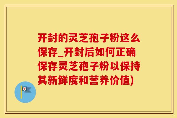 开封的灵芝孢子粉这么保存_开封后如何正确保存灵芝孢子粉以保持其新鲜度和营养价值)