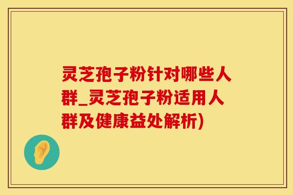 灵芝孢子粉针对哪些人群_灵芝孢子粉适用人群及健康益处解析)